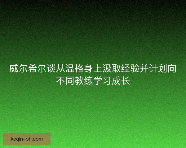 威尔希尔谈从温格身上汲取经验并计划向不同教练学习成长